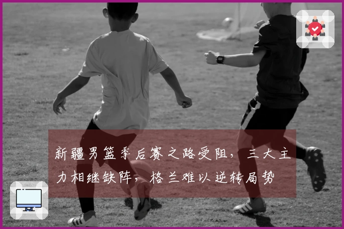 新疆男篮季后赛之路受阻，三大主力相继缺阵，格兰难以逆转局势