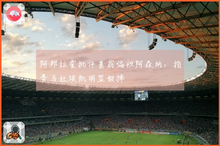 阿邦拉霍批评基翁偏袒阿森纳，指责马杜埃凯明显假摔