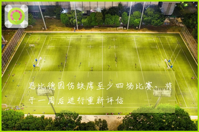 恩比德因伤缺席至少四场比赛，将于一周后进行重新评估