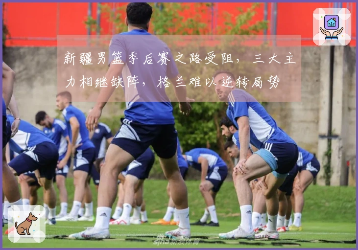 新疆男篮季后赛之路受阻，三大主力相继缺阵，格兰难以逆转局势