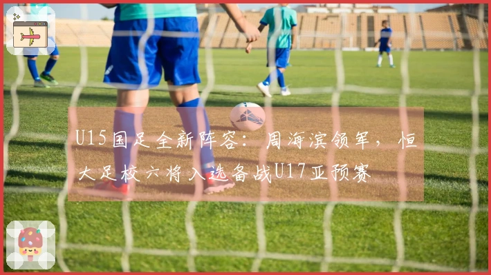 U15国足全新阵容：周海滨领军，恒大足校六将入选备战U17亚预赛