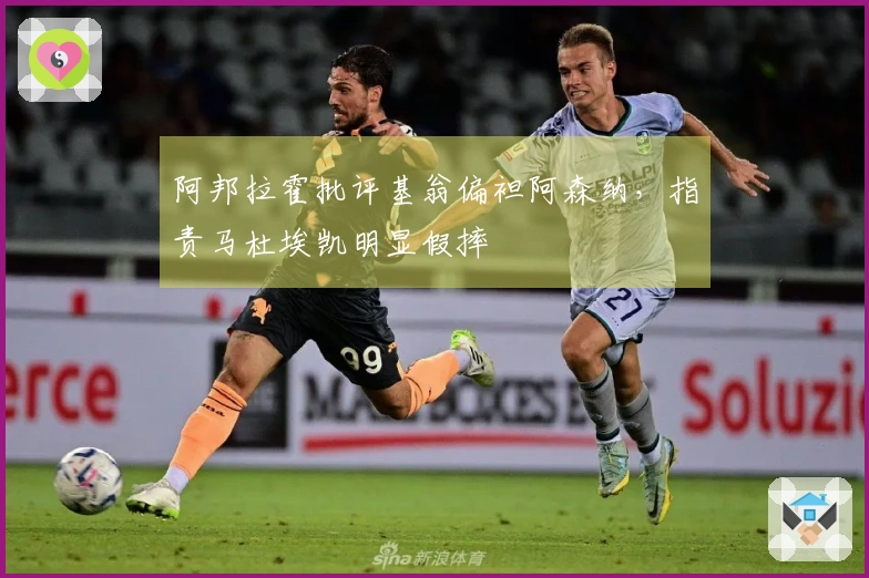 阿邦拉霍批评基翁偏袒阿森纳，指责马杜埃凯明显假摔