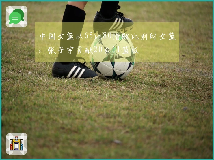 中国女篮以65比80惜败比利时女篮，张子宇贡献20分11篮板