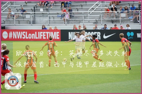 欧战积分争夺：英超尽管多次失利依然居首，西甲与德甲差距微小仅0.031