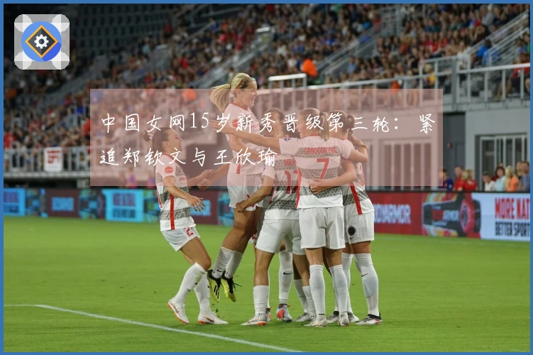 中国女网15岁新秀晋级第三轮：紧追郑钦文与王欣瑜